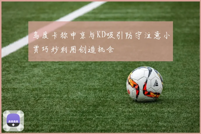 乌度卡称申京与KD吸引防守注意小贾巧妙利用创造机会
