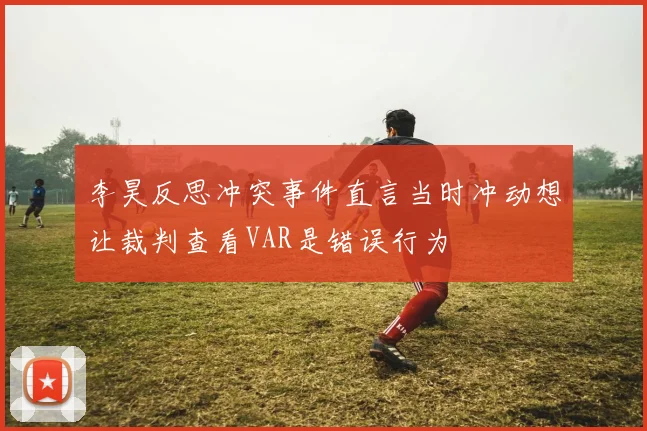 李昊反思冲突事件直言当时冲动想让裁判查看VAR是错误行为