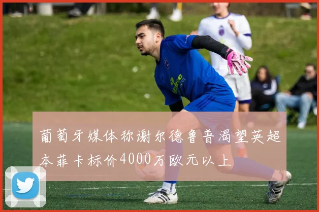 葡萄牙媒体称谢尔德鲁普渴望英超本菲卡标价4000万欧元以上
