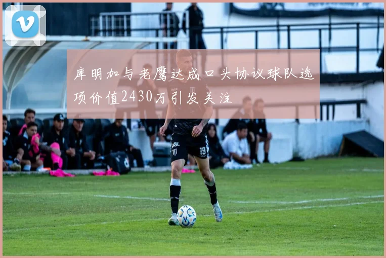 库明加与老鹰达成口头协议球队选项价值2430万引发关注