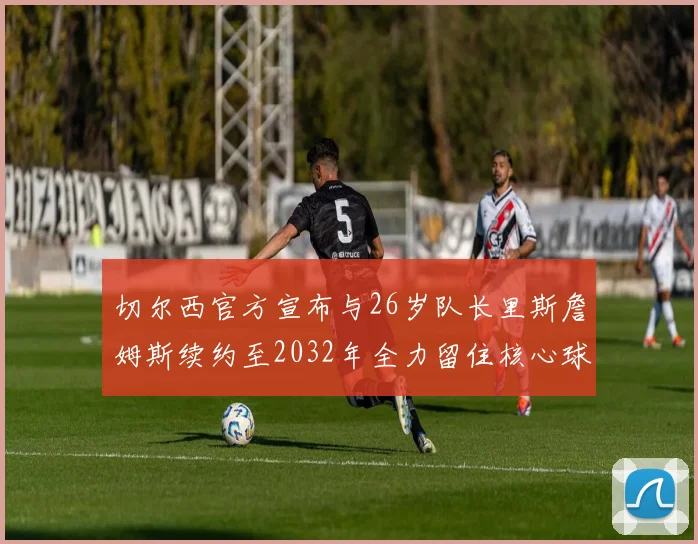切尔西官方宣布与26岁队长里斯詹姆斯续约至2032年全力留住核心球员