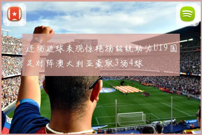 连场进球表现惊艳杨铭锐助力U19国足对阵澳大利亚豪取3场4球