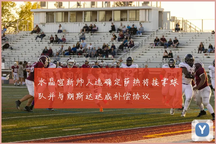 水晶宫新帅人选确定萨热将接掌球队并与朗斯达达成补偿协议