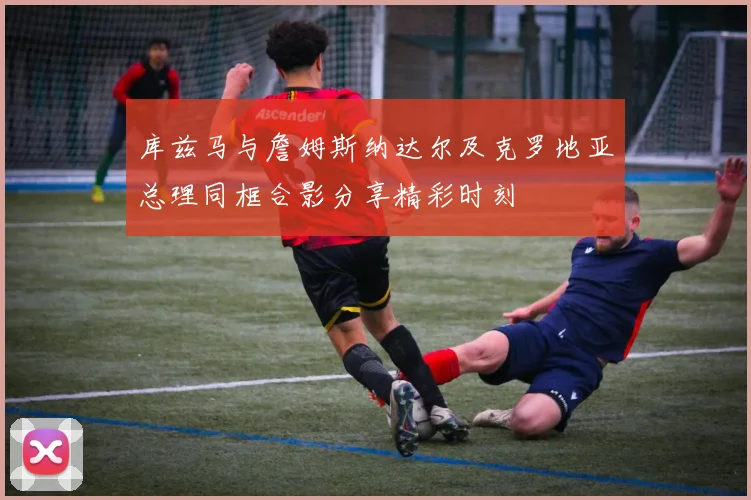 库兹马与詹姆斯纳达尔及克罗地亚总理同框合影分享精彩时刻