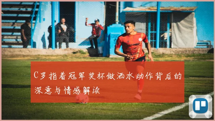 C罗指着冠军奖杯做洒水动作背后的深意与情感解读