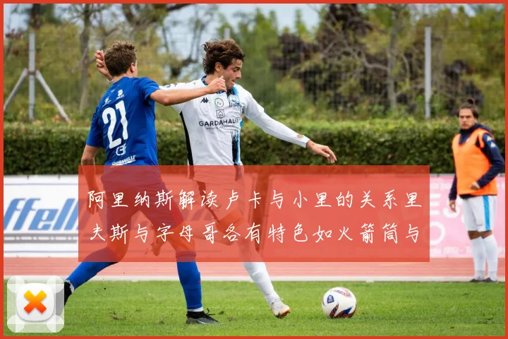 阿里纳斯解读卢卡与小里的关系里夫斯与字母哥各有特色如火箭筒与手枪