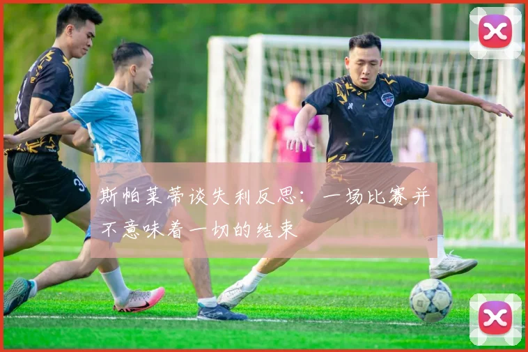 斯帕莱蒂谈失利反思：一场比赛并不意味着一切的结束