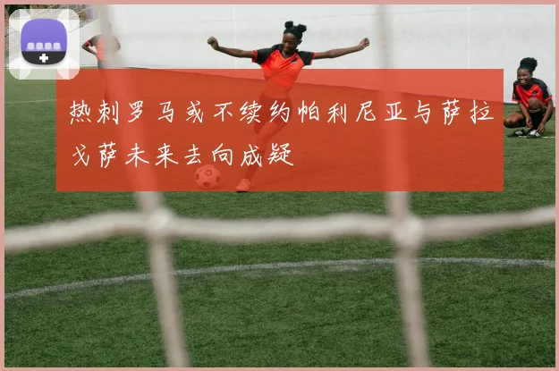热刺罗马或不续约帕利尼亚与萨拉戈萨未来去向成疑