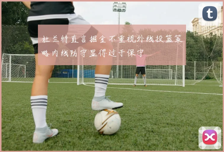 杜兰特直言掘金不重视外线投篮策略内线防守显得过于保守