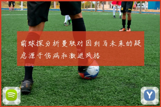前球探分析曼联对因利马未来的疑虑源于伤病和激进风格