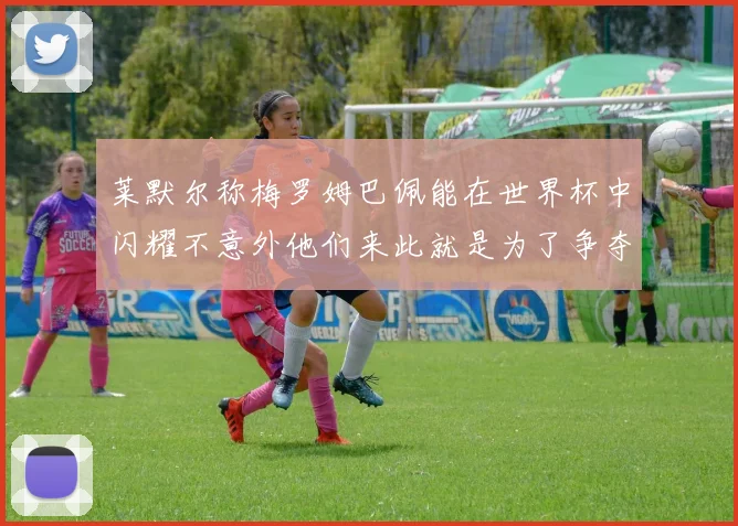 莱默尔称梅罗姆巴佩能在世界杯中闪耀不意外他们来此就是为了争夺最佳球员