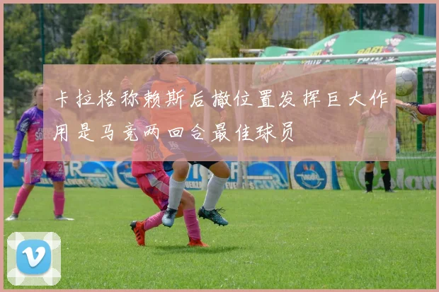 卡拉格称赖斯后撤位置发挥巨大作用是马竞两回合最佳球员